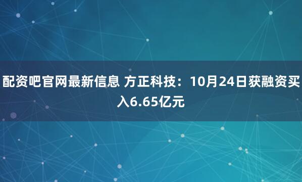 配资吧官网最新信息 方正科技:10月24日获融资买入6.65亿元