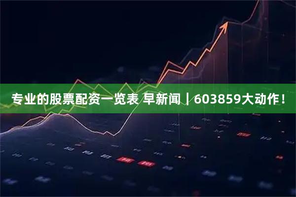 专业的股票配资一览表 早新闻|603859大动作!