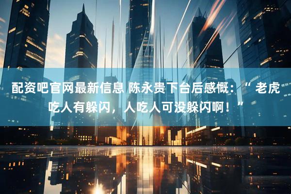 配资吧官网最新信息 陈永贵下台后感慨:“ 老虎吃人有躲闪,人吃人可没躲闪啊!”