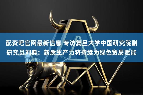 配资吧官网最新信息 专访复旦大学中国研究院副研究员刘典:新质生产力将持续为绿色贸易赋能