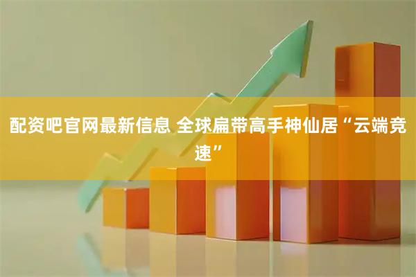 配资吧官网最新信息 全球扁带高手神仙居“云端竞速”