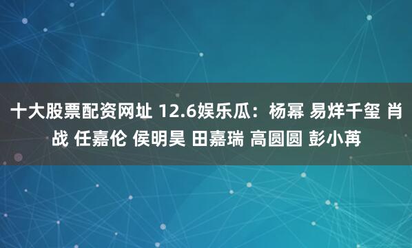 十大股票配资网址 12.6娱乐瓜：杨幂 易烊千玺 肖战 任嘉伦 侯明昊 田嘉瑞 高圆圆 彭小苒