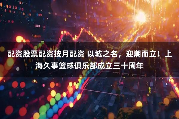 配资股票配资按月配资 以城之名，迎潮而立！上海久事篮球俱乐部成立三十周年