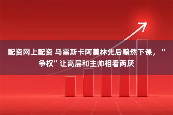 配资网上配资 马雷斯卡阿莫林先后黯然下课，“争权”让高层和主帅相看两厌