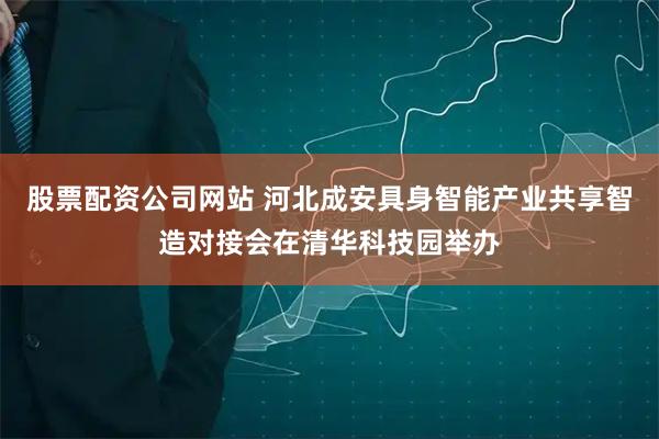 股票配资公司网站 河北成安具身智能产业共享智造对接会在清华科技园举办