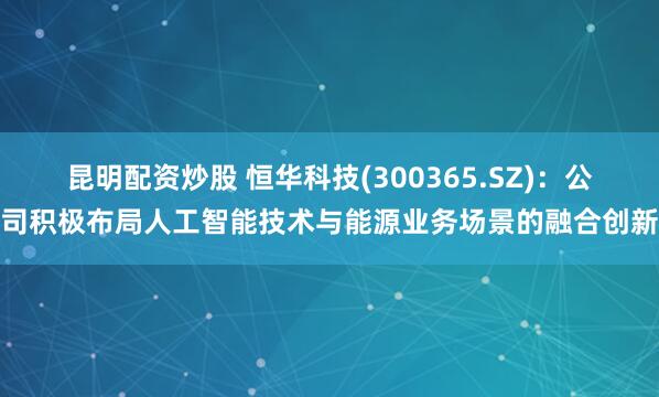 昆明配资炒股 恒华科技(300365.SZ)：公司积极布局人工智能技术与能源业务场景的融合创新