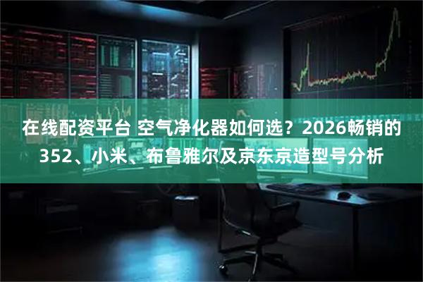 在线配资平台 空气净化器如何选？2026畅销的352、小米、布鲁雅尔及京东京造型号分析