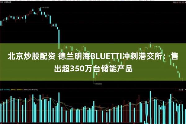 北京炒股配资 德兰明海BLUETTI冲刺港交所：售出超350万台储能产品