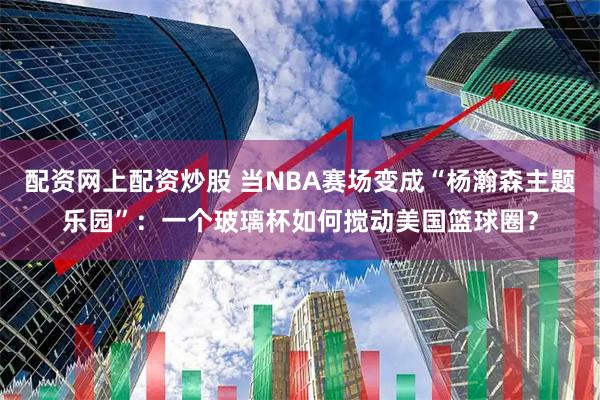配资网上配资炒股 当NBA赛场变成“杨瀚森主题乐园”:一个玻璃杯如何搅动美国篮球圈?