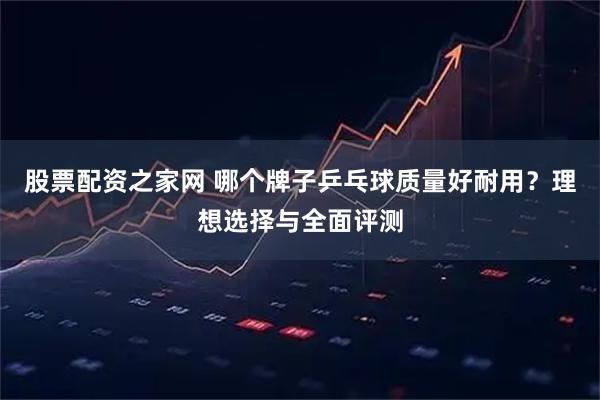股票配资之家网 哪个牌子乒乓球质量好耐用？理想选择与全面评测