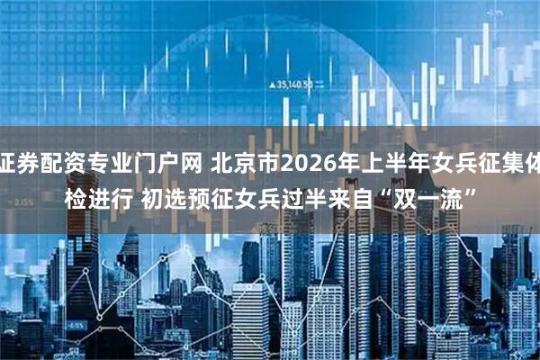 证券配资专业门户网 北京市2026年上半年女兵征集体检进行 初选预征女兵过半来自“双一流”