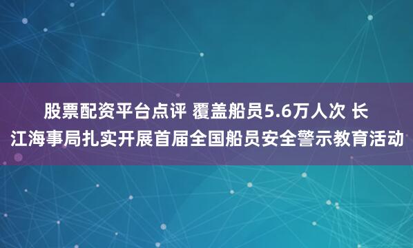 股票配资平台点评 覆盖船员5.6万人次 长江海事局扎实开展首届全国船员安全警示教育活动