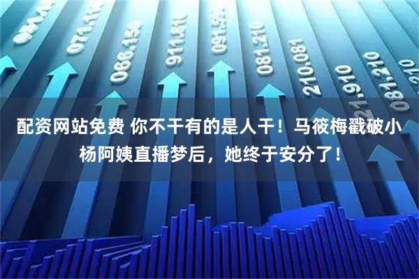 配资网站免费 你不干有的是人干!马筱梅戳破小杨阿姨直播梦后,她终于安分了!