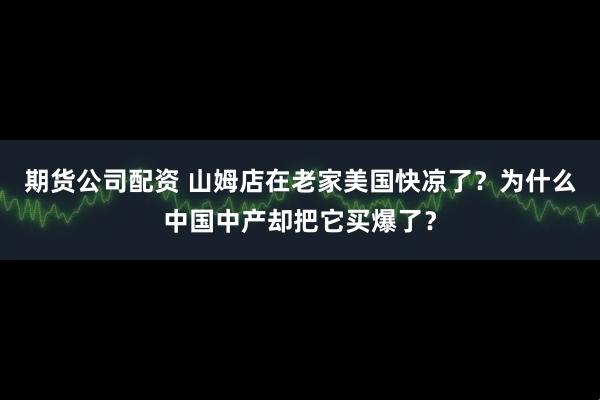 期货公司配资 山姆店在老家美国快凉了?为什么中国中产却把它买爆了?