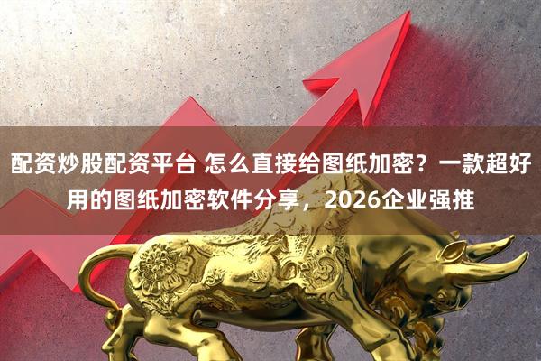 配资炒股配资平台 怎么直接给图纸加密？一款超好用的图纸加密软件分享，2026企业强推