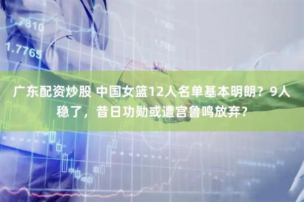 广东配资炒股 中国女篮12人名单基本明朗？9人稳了，昔日功勋或遭宫鲁鸣放弃？