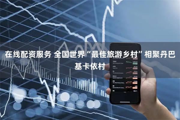 在线配资服务 全国世界“最佳旅游乡村”相聚丹巴基卡依村