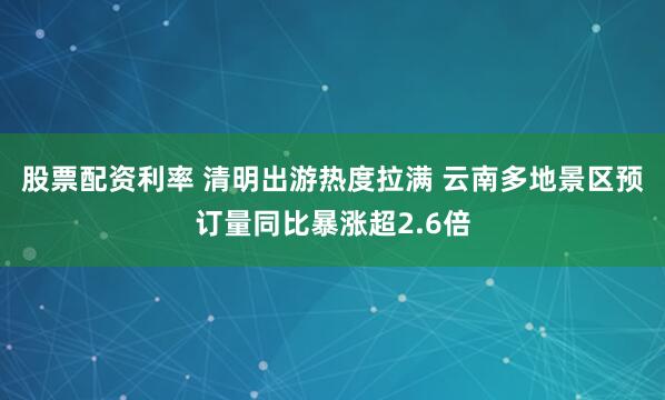 股票配资利率 清明出游热度拉满 云南多地景区预订量同比暴涨超2.6倍