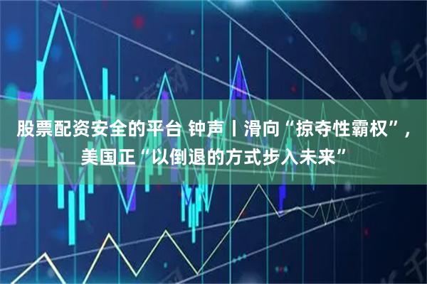 股票配资安全的平台 钟声丨滑向“掠夺性霸权”，美国正“以倒退的方式步入未来”