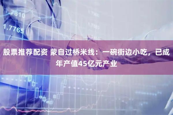 股票推荐配资 蒙自过桥米线：一碗街边小吃，已成年产值45亿元产业