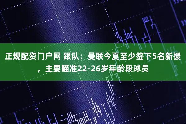 正规配资门户网 跟队：曼联今夏至少签下5名新援，主要瞄准22-26岁年龄段球员