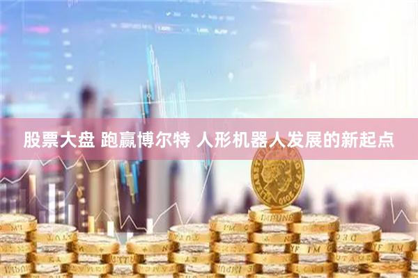 股票大盘 跑赢博尔特 人形机器人发展的新起点