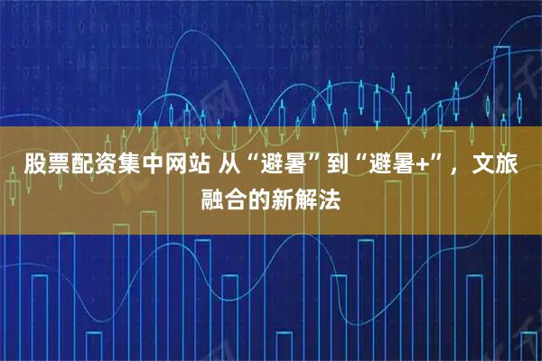 股票配资集中网站 从“避暑”到“避暑+”，文旅融合的新解法